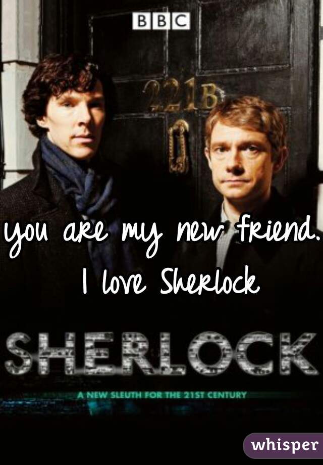 you are my new friend. I love Sherlock