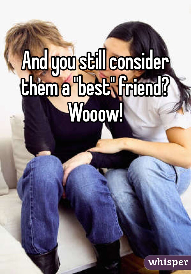 And you still consider them a "best" friend? Wooow!