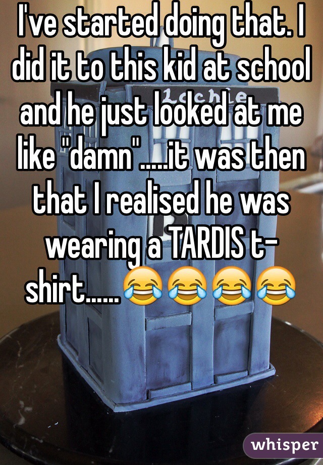 I've started doing that. I did it to this kid at school and he just looked at me like "damn".....it was then that I realised he was wearing a TARDIS t-shirt......😂😂😂😂