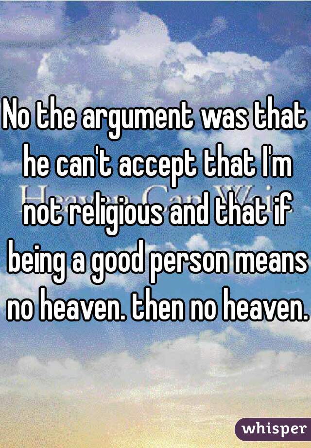 No the argument was that he can't accept that I'm not religious and that if being a good person means no heaven. then no heaven. 