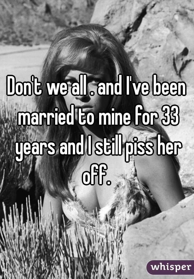 Don't we all . and I've been married to mine for 33 years and I still piss her off. 