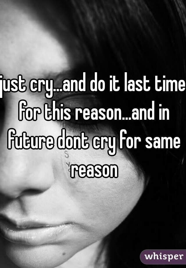 just cry...and do it last time for this reason...and in future dont cry for same reason