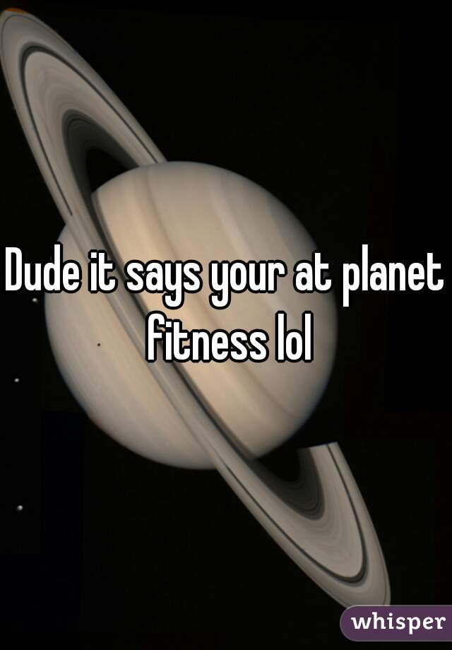 Dude it says your at planet fitness lol