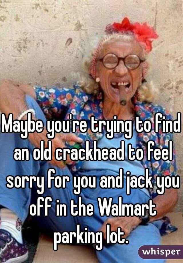 Maybe you're trying to find an old crackhead to feel sorry for you and jack you off in the Walmart parking lot. 