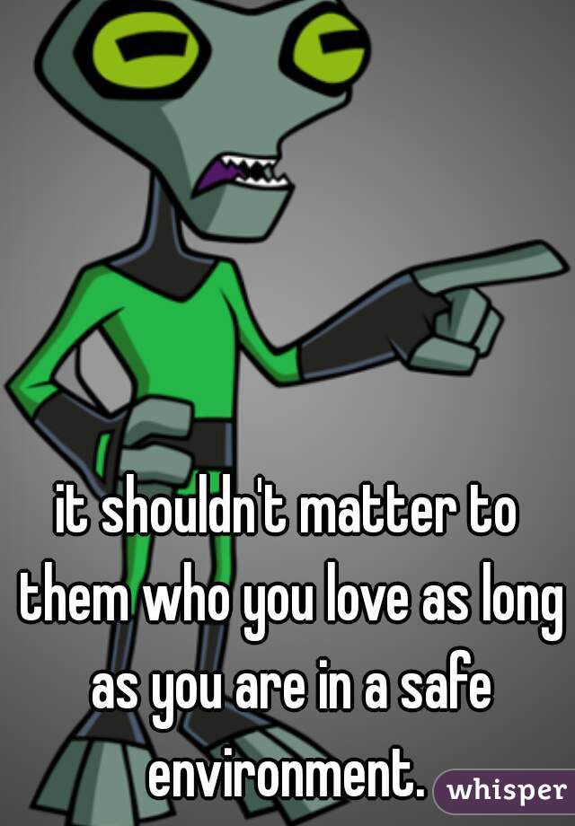it shouldn't matter to them who you love as long as you are in a safe environment. 