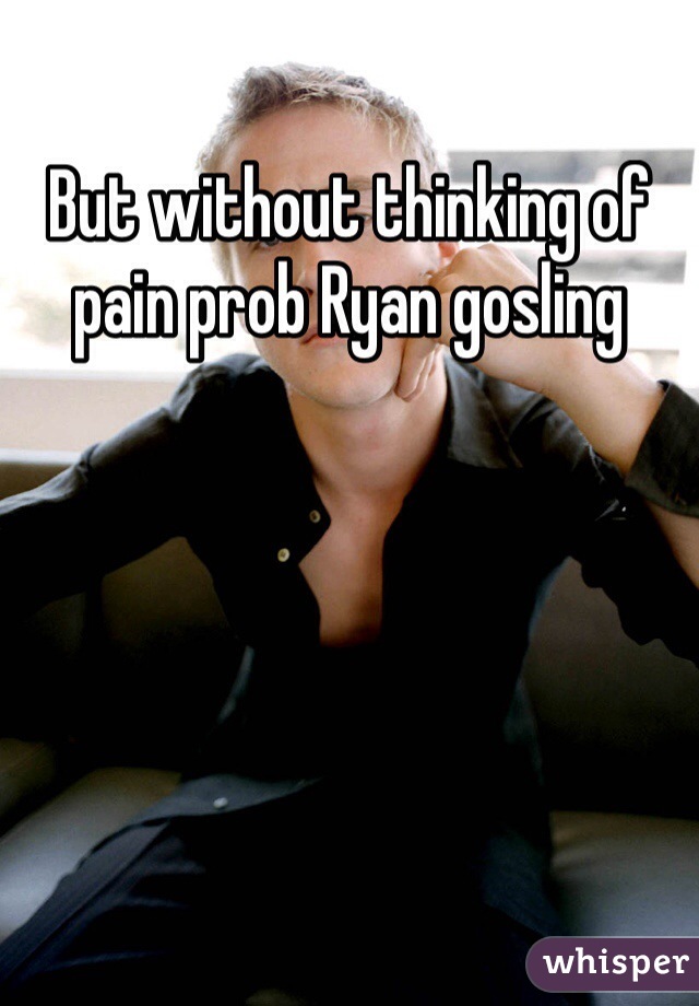But without thinking of pain prob Ryan gosling 