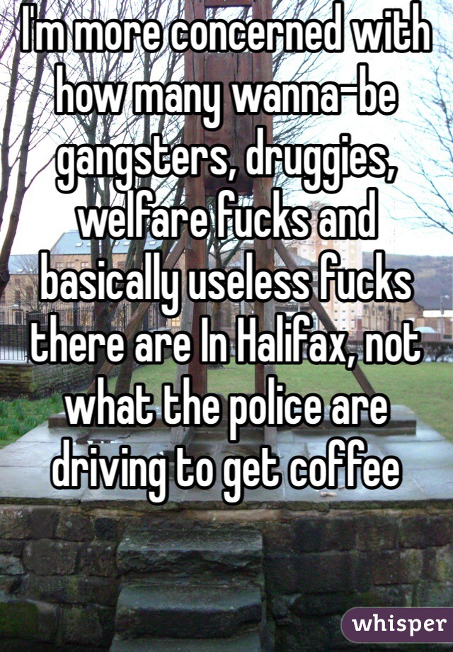 I'm more concerned with how many wanna-be gangsters, druggies, welfare fucks and basically useless fucks there are In Halifax, not what the police are driving to get coffee