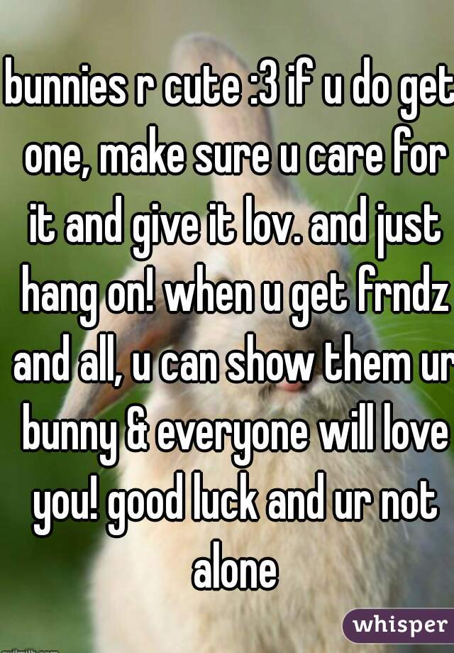 bunnies r cute :3 if u do get one, make sure u care for it and give it lov. and just hang on! when u get frndz and all, u can show them ur bunny & everyone will love you! good luck and ur not alone