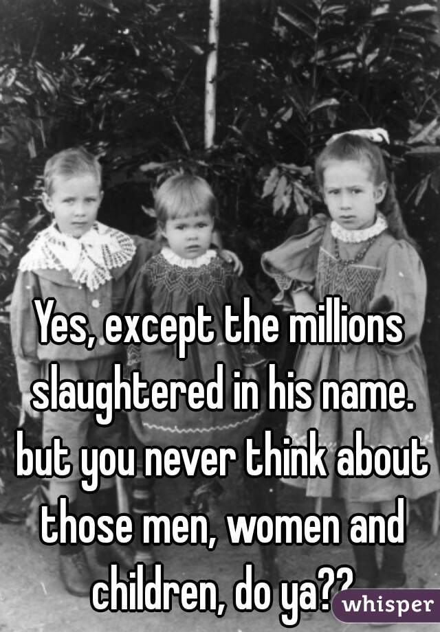 Yes, except the millions slaughtered in his name. but you never think about those men, women and children, do ya??