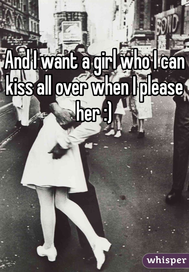 And I want a girl who I can kiss all over when I please her :) 