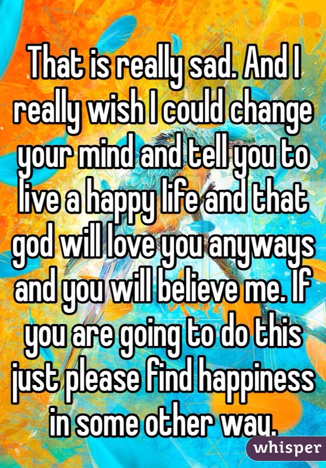 That is really sad. And I really wish I could change your mind and tell you to live a happy life and that god will love you anyways and you will believe me. If you are going to do this just please find happiness in some other way. 