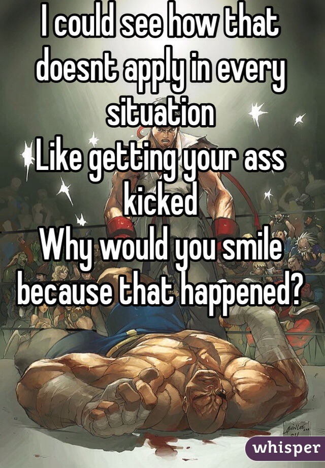 I could see how that doesnt apply in every situation
Like getting your ass kicked
Why would you smile because that happened?