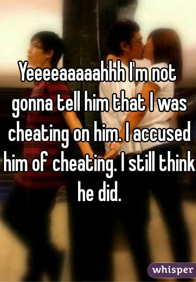 Yeeeeaaaaahhh I'm not gonna tell him that I was cheating on him. I accused him of cheating. I still think he did.