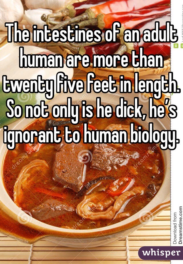 The intestines of an adult human are more than twenty five feet in length. So not only is he dick, he’s ignorant to human biology.