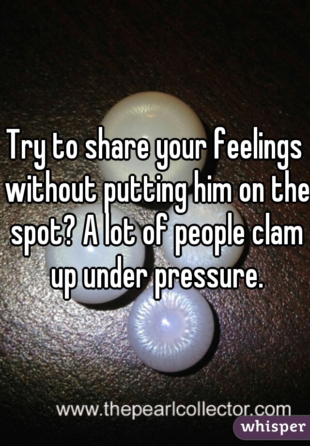 Try to share your feelings without putting him on the spot? A lot of people clam up under pressure.