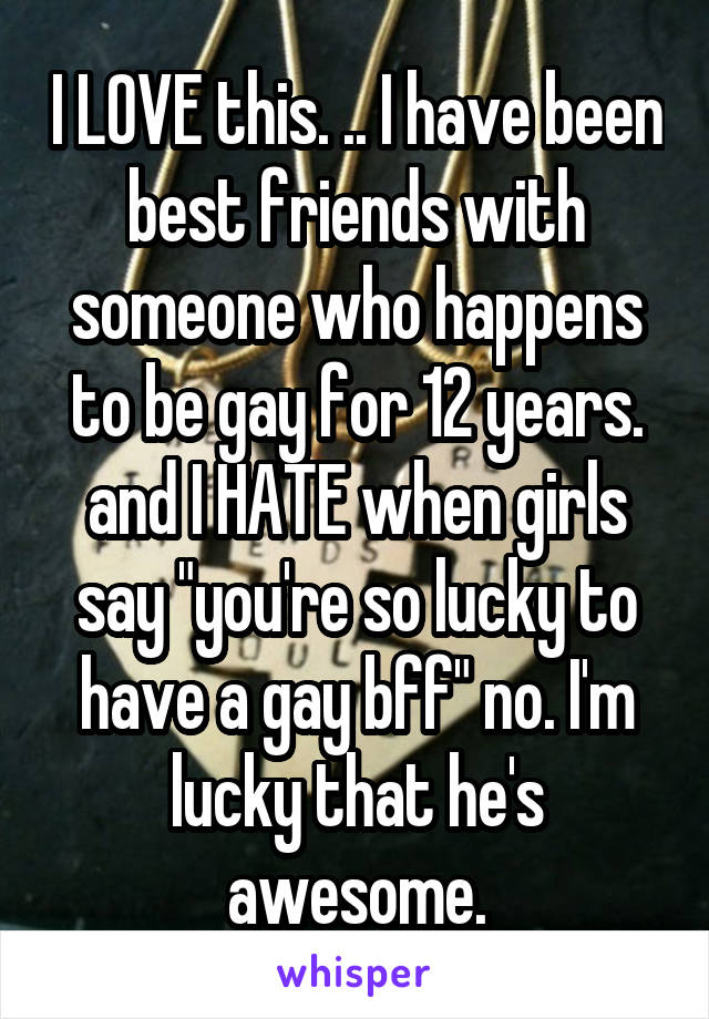 I LOVE this. .. I have been best friends with someone who happens to be gay for 12 years. and I HATE when girls say "you're so lucky to have a gay bff" no. I'm lucky that he's awesome.