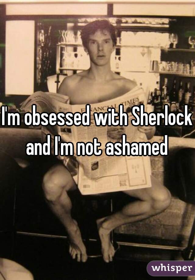 I'm obsessed with Sherlock and I'm not ashamed 