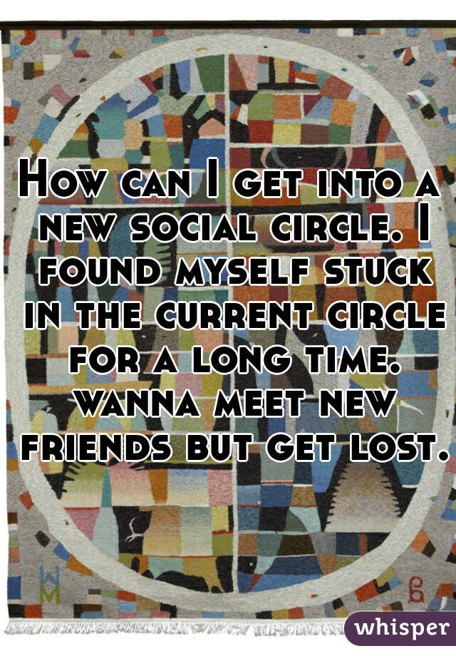 How can I get into a new social circle. I found myself stuck in the current circle for a long time. wanna meet new friends but get lost.
