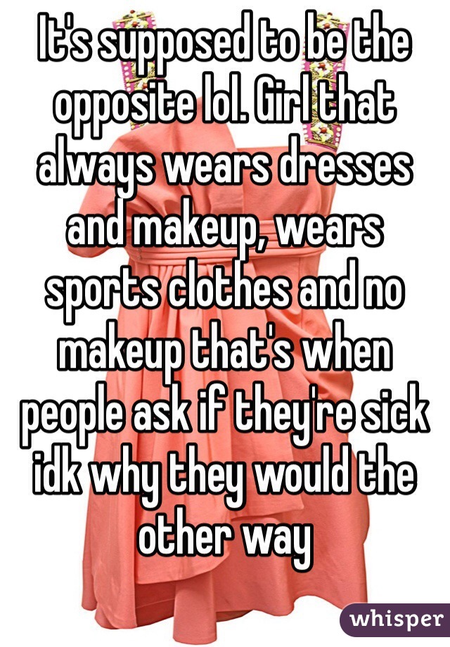 It's supposed to be the opposite lol. Girl that always wears dresses and makeup, wears sports clothes and no makeup that's when people ask if they're sick idk why they would the other way