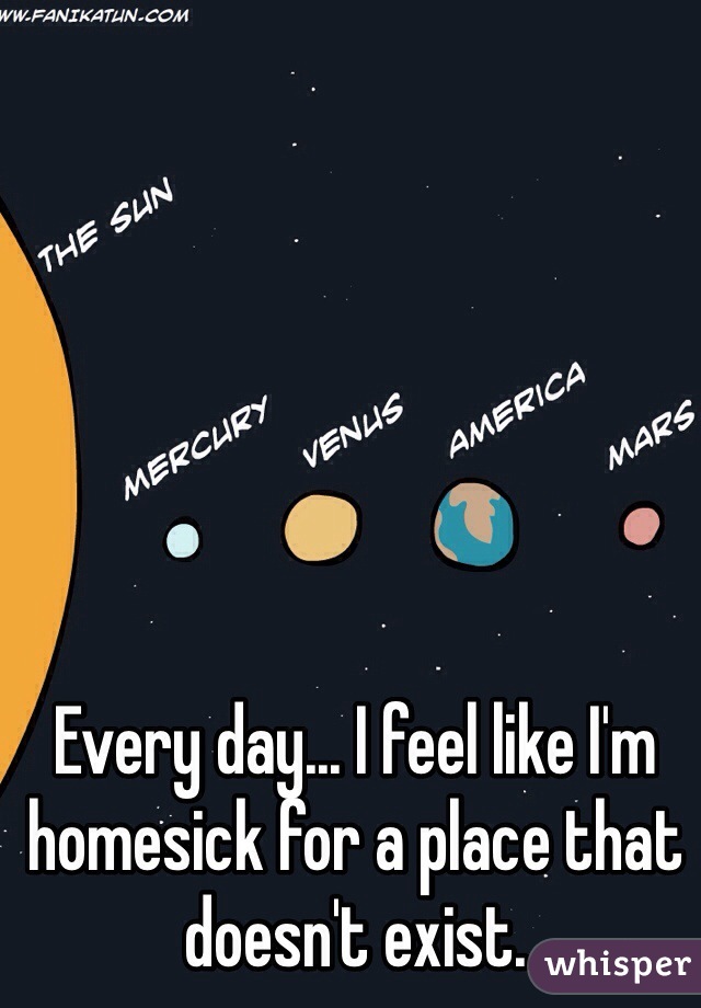 Every day... I feel like I'm homesick for a place that doesn't exist.