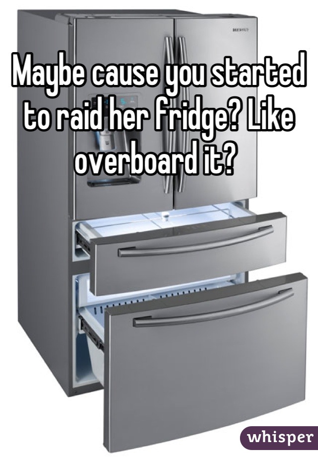 Maybe cause you started to raid her fridge? Like overboard it? 