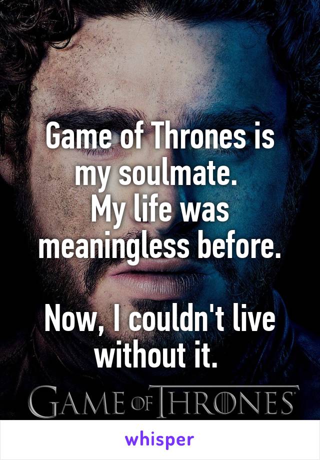 
Game of Thrones is my soulmate. 
My life was meaningless before.

Now, I couldn't live without it. 