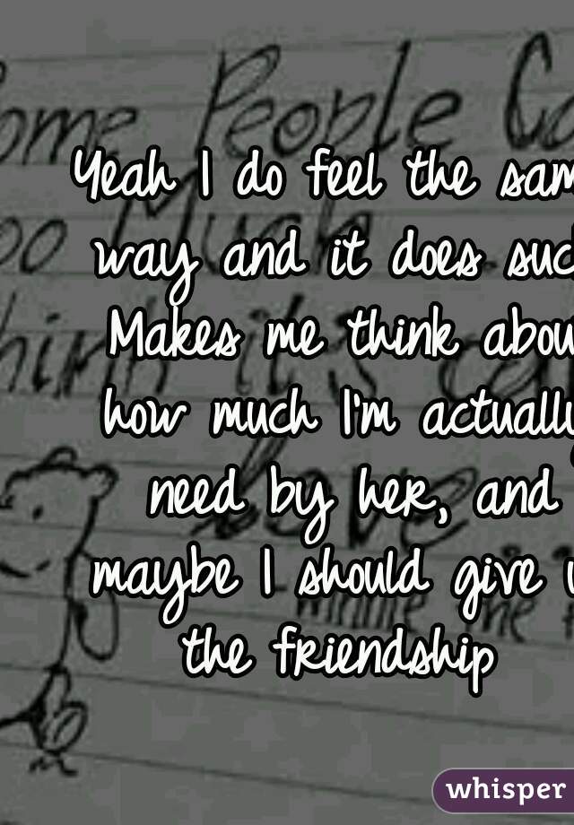 Yeah I do feel the same way and it does suck. Makes me think about how much I'm actually need by her, and maybe I should give up the friendship 