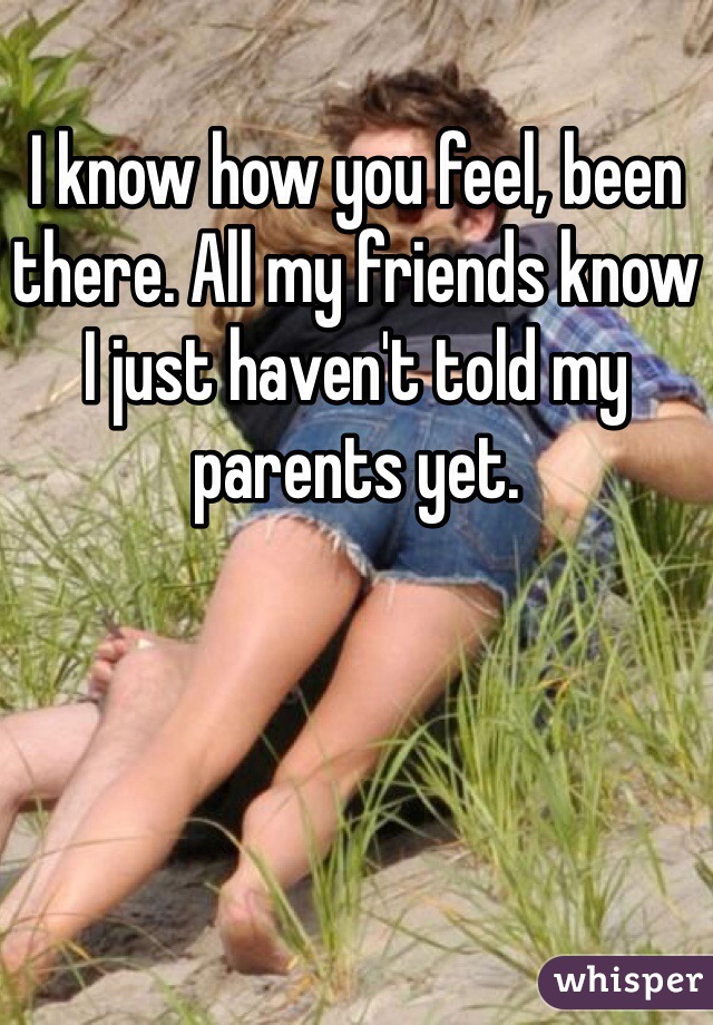 I know how you feel, been there. All my friends know I just haven't told my parents yet. 