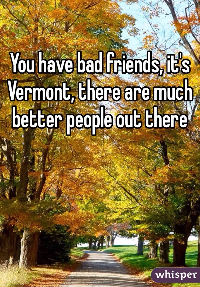You have bad friends, it's Vermont, there are much better people out there 