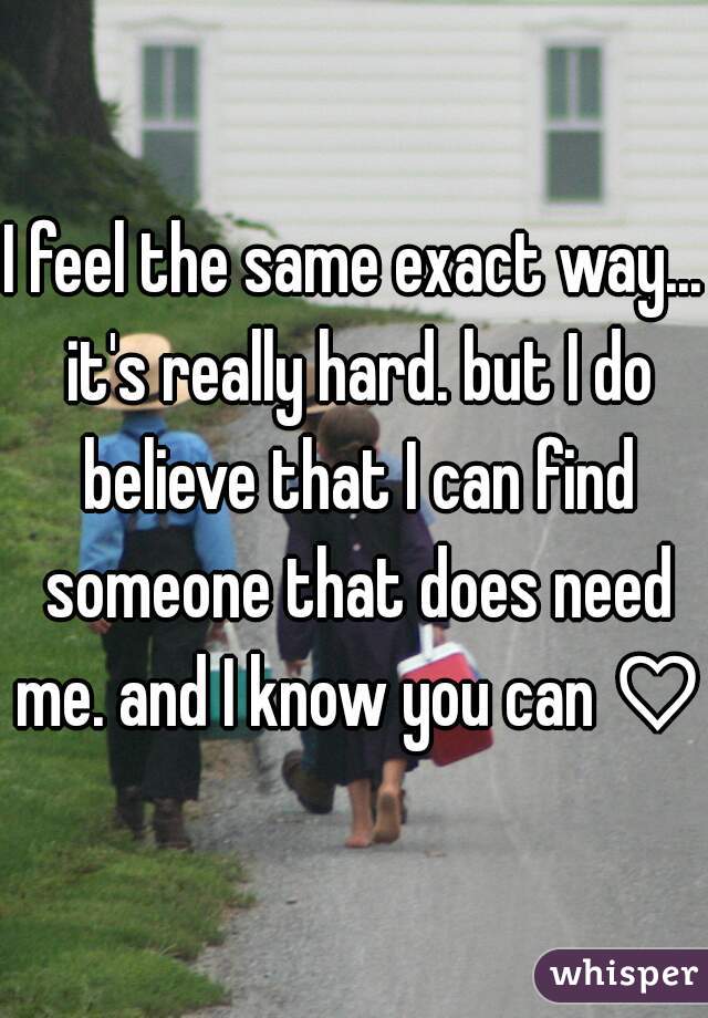 I feel the same exact way... it's really hard. but I do believe that I can find someone that does need me. and I know you can ♡