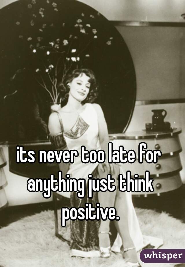 its never too late for anything just think positive.