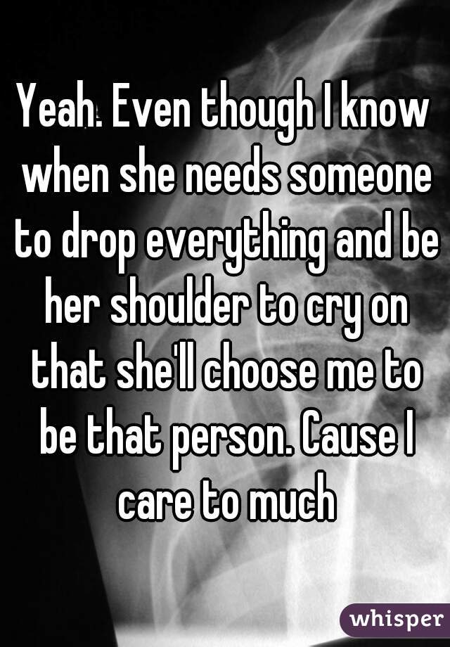 Yeah. Even though I know when she needs someone to drop everything and be her shoulder to cry on that she'll choose me to be that person. Cause I care to much