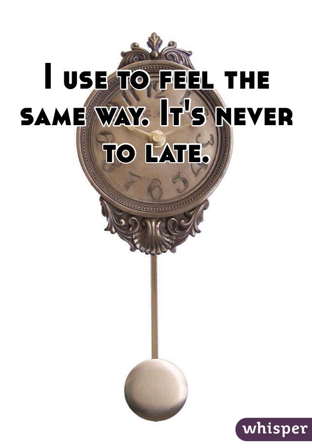 I use to feel the same way. It's never to late.