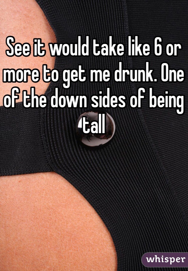 See it would take like 6 or more to get me drunk. One of the down sides of being tall