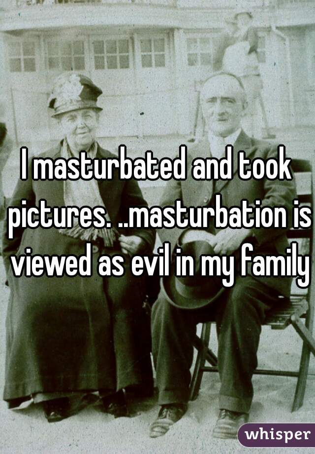 I masturbated and took pictures. ..masturbation is viewed as evil in my family