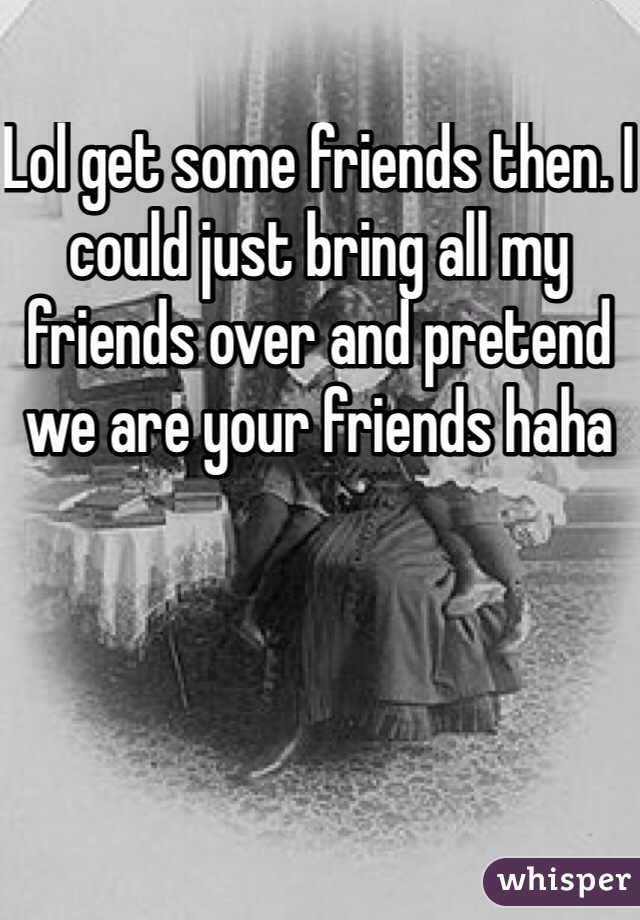 Lol get some friends then. I could just bring all my friends over and pretend we are your friends haha