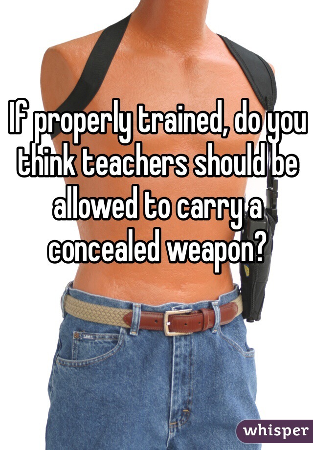 If properly trained, do you think teachers should be allowed to carry a concealed weapon?