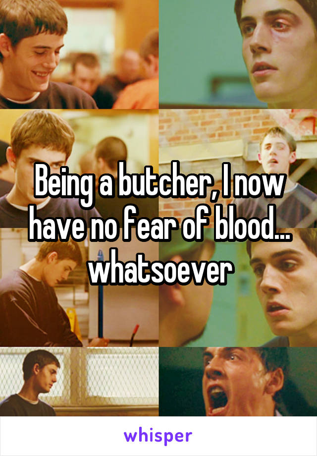 Being a butcher, I now have no fear of blood... whatsoever