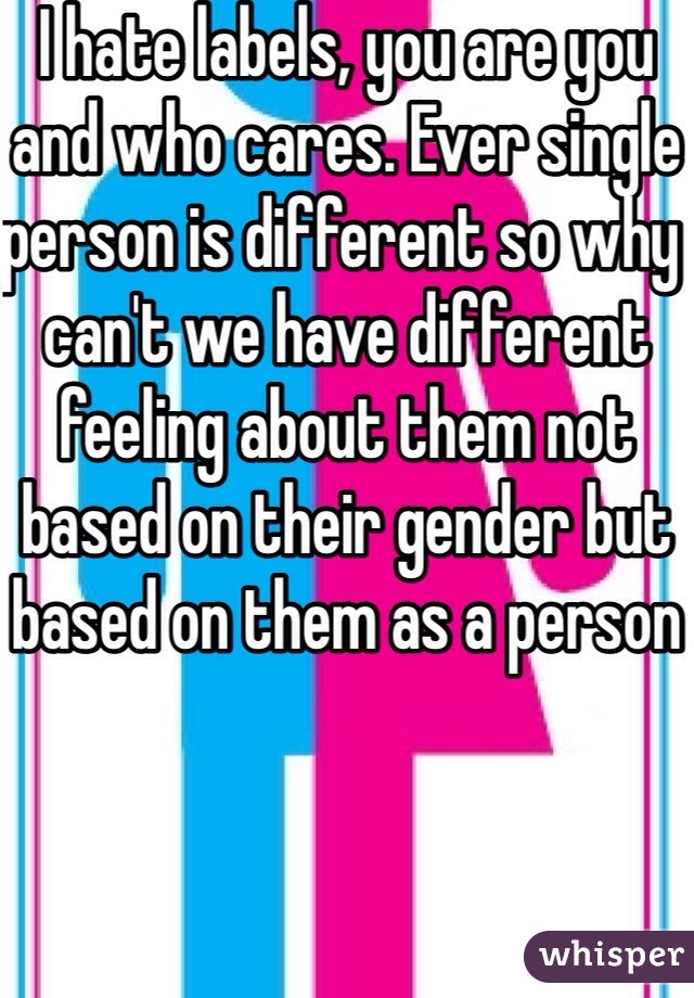 I hate labels, you are you and who cares. Ever single person is different so why can't we have different feeling about them not based on their gender but based on them as a person