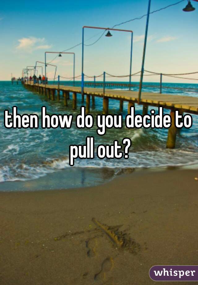 then how do you decide to pull out?