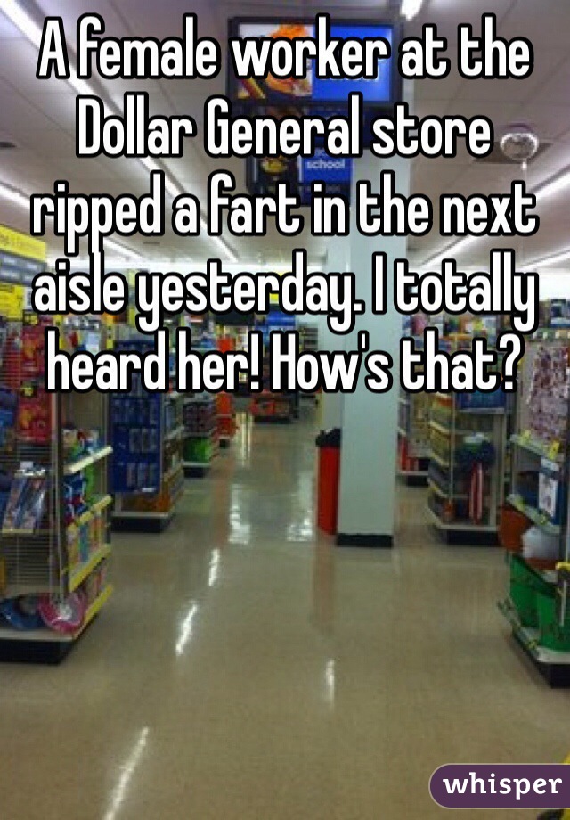 A female worker at the Dollar General store ripped a fart in the next aisle yesterday. I totally heard her! How's that? 