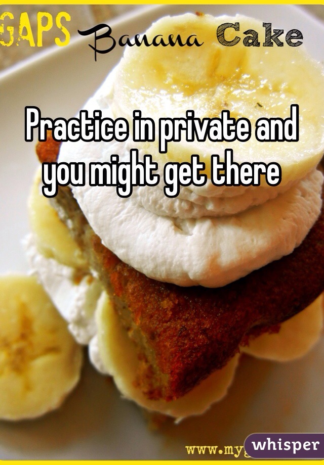 Practice in private and you might get there