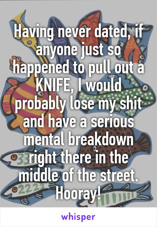 Having never dated, if anyone just so happened to pull out a KNIFE, I would probably lose my shit and have a serious mental breakdown right there in the middle of the street. Hooray!