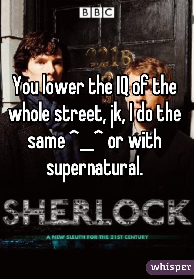 You lower the IQ of the whole street, jk, I do the same ^__^ or with supernatural.