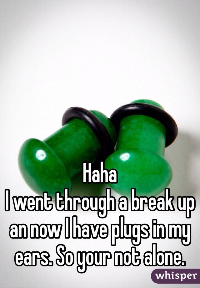 Haha
I went through a break up an now I have plugs in my ears. So your not alone.