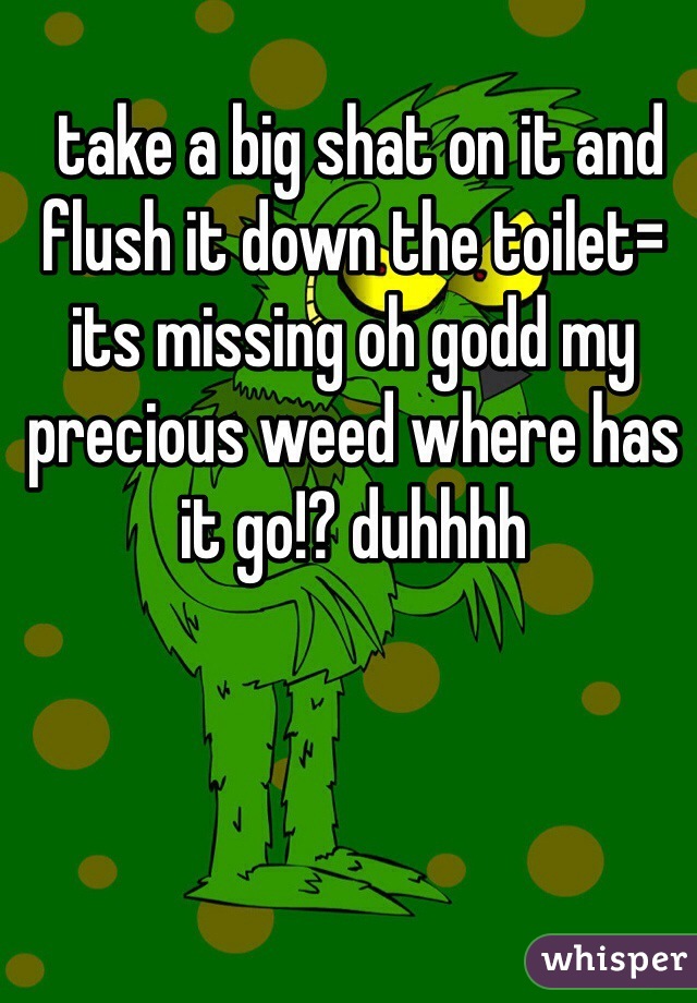  take a big shat on it and flush it down the toilet= its missing oh godd my precious weed where has it go!? duhhhh