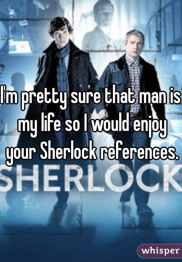 I'm pretty sure that man is my life so I would enjoy your Sherlock references.
