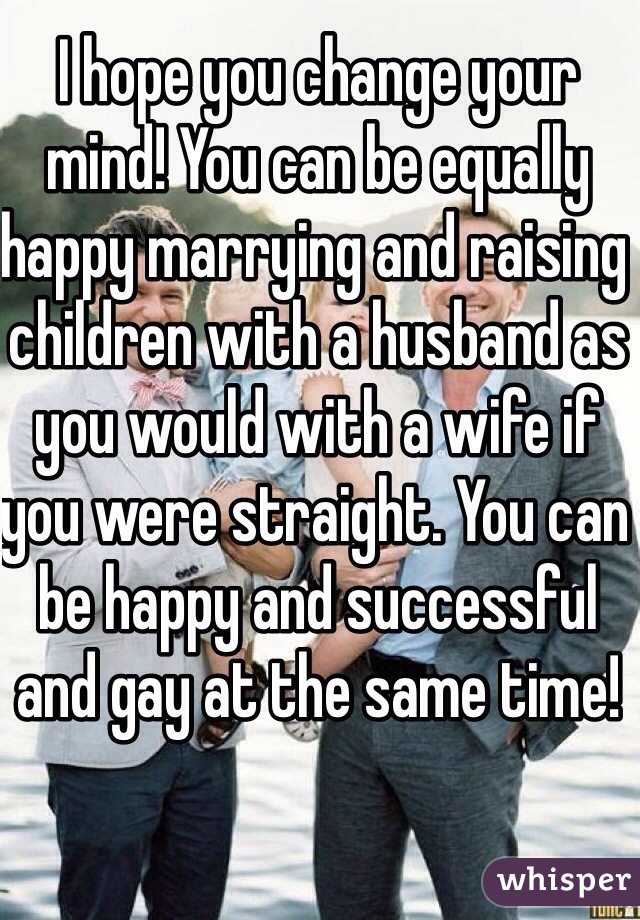 I hope you change your mind! You can be equally happy marrying and raising children with a husband as you would with a wife if you were straight. You can be happy and successful and gay at the same time!