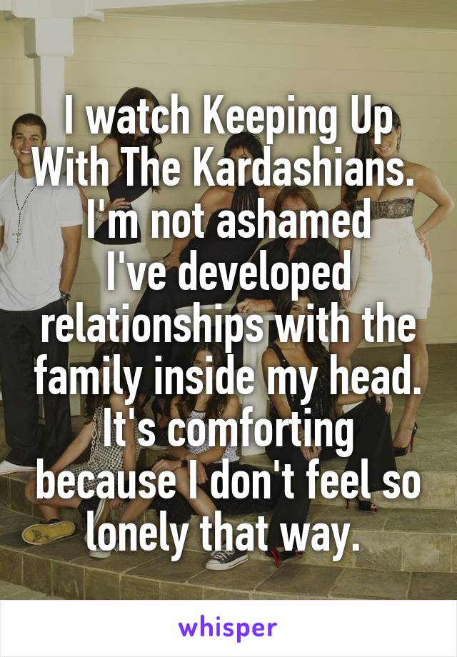 I watch Keeping Up With The Kardashians. 
I'm not ashamed
I've developed relationships with the family inside my head. It's comforting because I don't feel so lonely that way. 