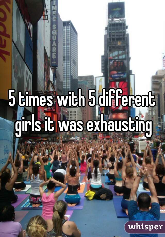 5 times with 5 different girls it was exhausting